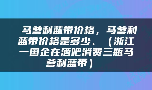  马爹利蓝带价格，马爹利蓝带价格是多少、（浙江一国企在酒吧消费三瓶马爹利蓝带） 