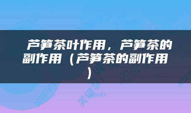  芦笋茶叶作用，芦笋茶的副作用（芦笋茶的副作用） 