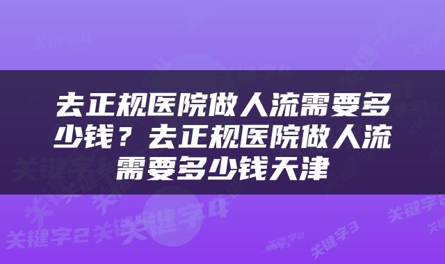 去正规医院做人流需要多少钱？去正规医院做人流需要多少钱天津