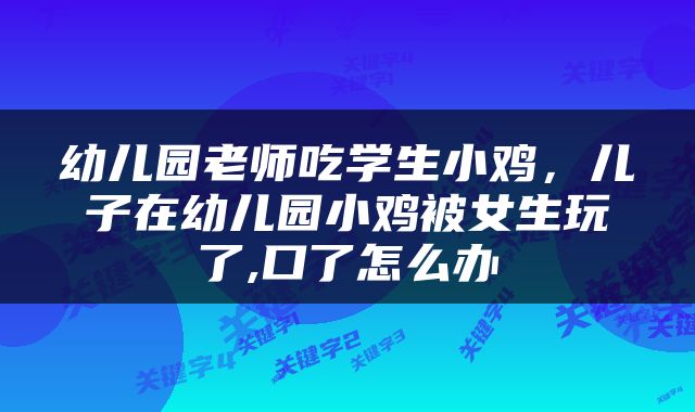 幼儿园老师吃学生小鸡，儿子在幼儿园小鸡被女生玩了,口了怎么办