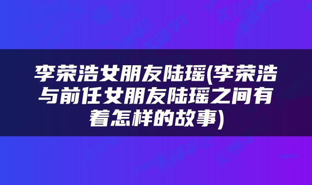 李荣浩女朋友陆瑶(李荣浩与前任女朋友陆瑶之间有着怎样的故事)