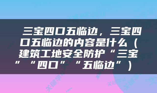  三宝四口五临边，三宝四口五临边的内容是什么（建筑工地安全防护“三宝”“四口”“五临边”） 