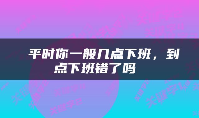  平时你一般几点下班，到点下班错了吗 