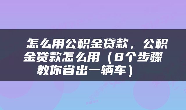  怎么用公积金贷款，公积金贷款怎么用（8个步骤教你省出一辆车） 