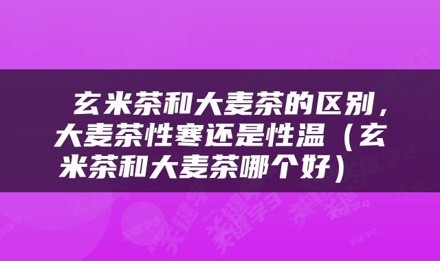  玄米茶和大麦茶的区别，大麦茶性寒还是性温（玄米茶和大麦茶哪个好） 