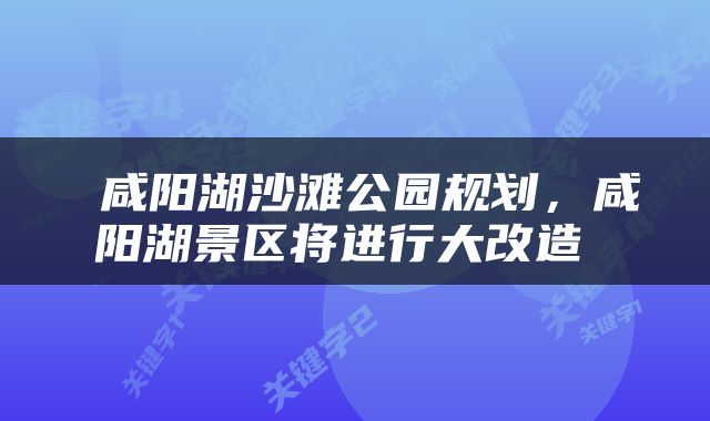  咸阳湖沙滩公园规划，咸阳湖景区将进行大改造 