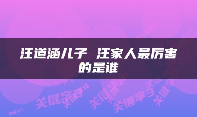 汪道涵儿子 汪家人最厉害的是谁