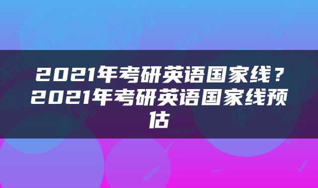 2021年考研英语国家线？2021年考研英语国家线预估