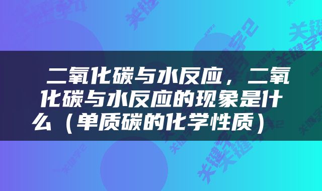  二氧化碳与水反应，二氧化碳与水反应的现象是什么（单质碳的化学性质） 