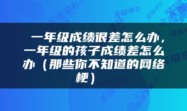  一年级成绩很差怎么办，一年级的孩子成绩差怎么办（那些你不知道的网络梗） 