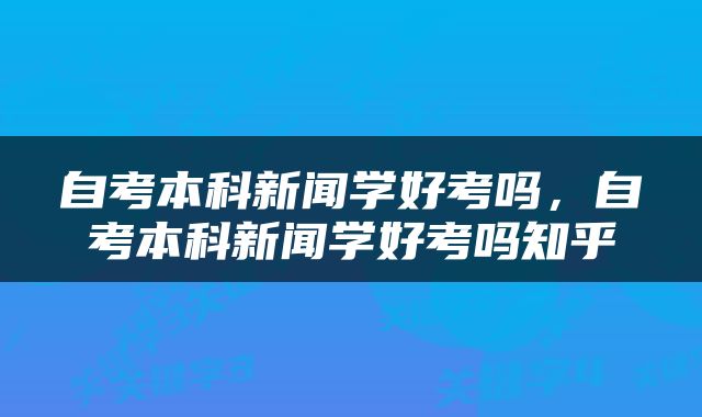 自考本科新闻学好考吗，自考本科新闻学好考吗知乎