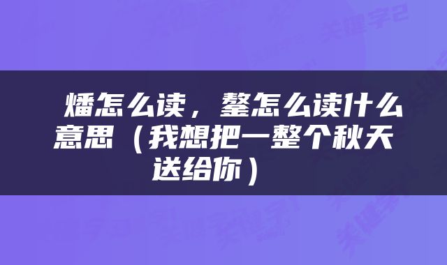  燔怎么读，鏊怎么读什么意思（我想把一整个秋天送给你） 