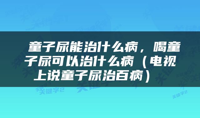  童子尿能治什么病，喝童子尿可以治什么病（电视上说童子尿治百病） 