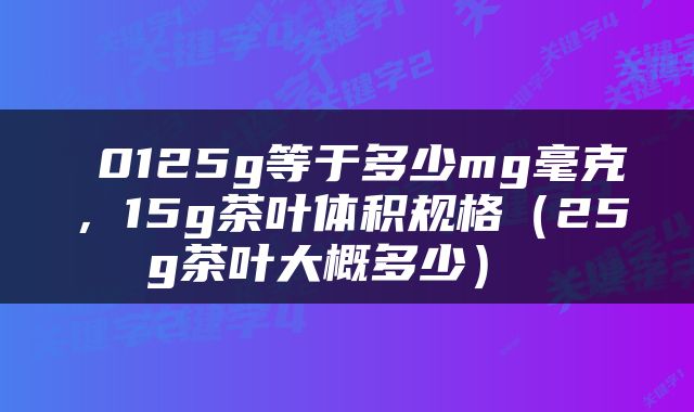  0125g等于多少mg毫克，15g茶叶体积规格（25g茶叶大概多少） 