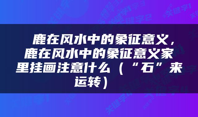  鹿在风水中的象征意义，鹿在风水中的象征意义家里挂画注意什么（“石”来运转） 