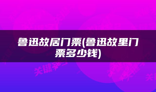 鲁迅故居门票(鲁迅故里门票多少钱)