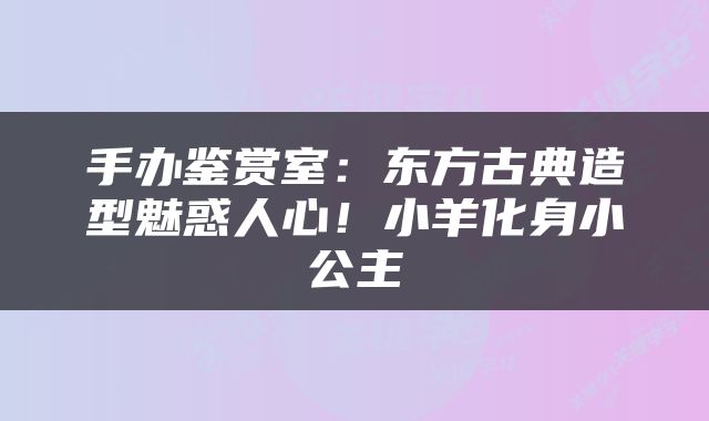 手办鉴赏室：东方古典造型魅惑人心！小羊化身小公主