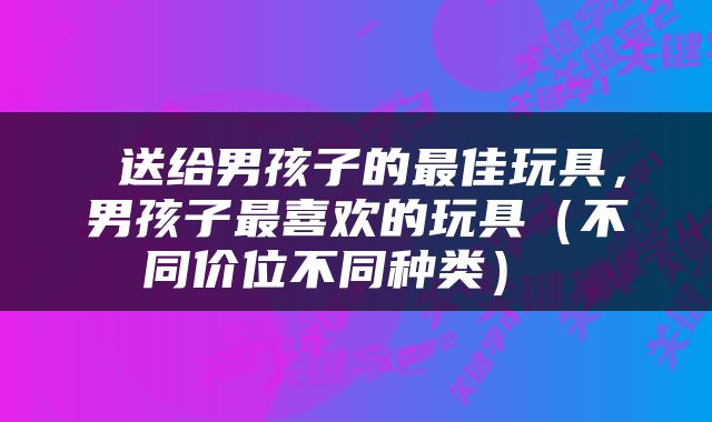  送给男孩子的最佳玩具，男孩子最喜欢的玩具（不同价位不同种类） 