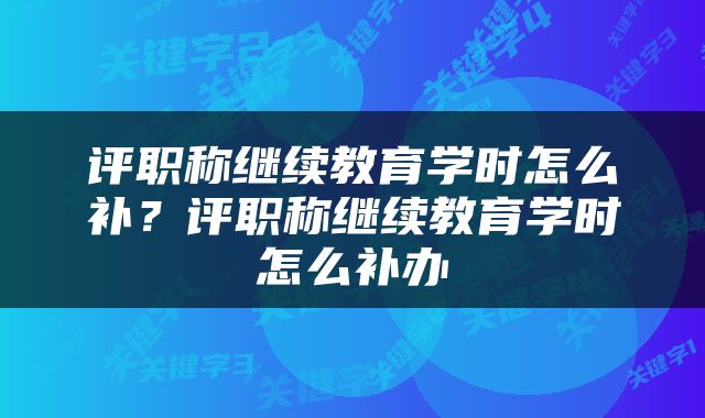 评职称继续教育学时怎么补？评职称继续教育学时怎么补办
