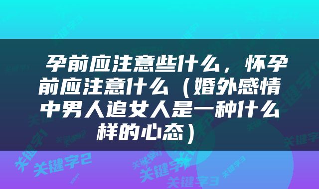  孕前应注意些什么，怀孕前应注意什么（婚外感情中男人追女人是一种什么样的心态） 