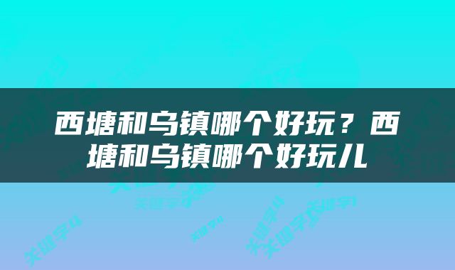 西塘和乌镇哪个好玩?西塘和乌镇哪个好玩儿