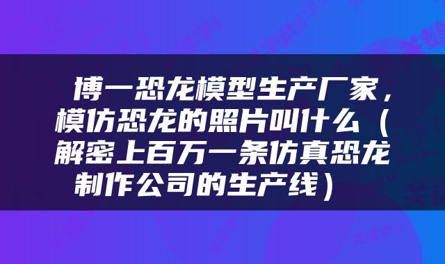  博一恐龙模型生产厂家，模仿恐龙的照片叫什么（解密上百万一条仿真恐龙制作公司的生产线） 