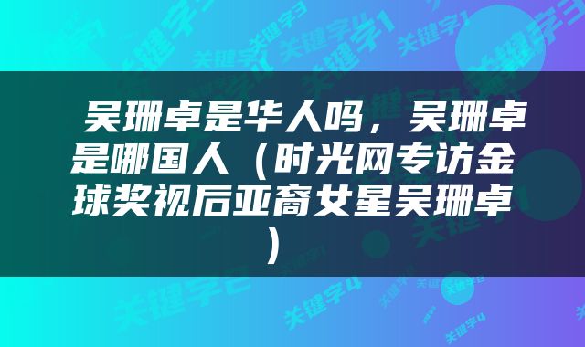  吴珊卓是华人吗，吴珊卓是哪国人（时光网专访金球奖视后亚裔女星吴珊卓） 