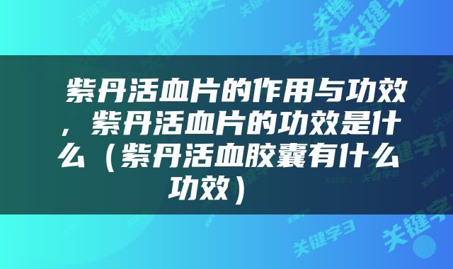 紫丹活血片的作用与功效，紫丹活血片的功效是什么（紫丹活血胶囊有什么功效） 