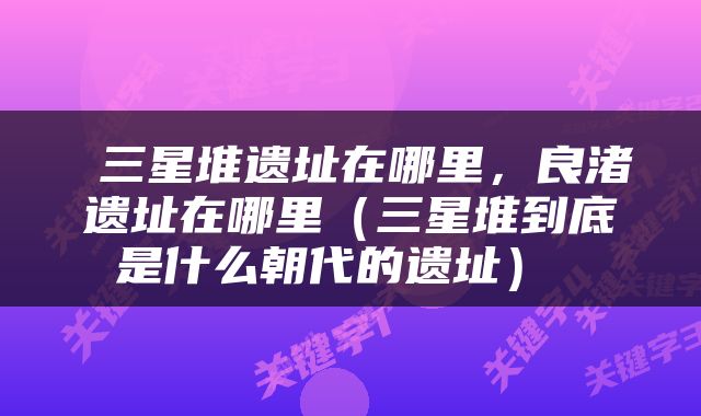  三星堆遗址在哪里，良渚遗址在哪里（三星堆到底是什么朝代的遗址） 