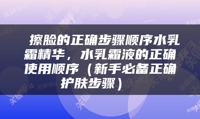  擦脸的正确步骤顺序水乳霜精华，水乳霜液的正确使用顺序（新手必备正确护肤步骤） 
