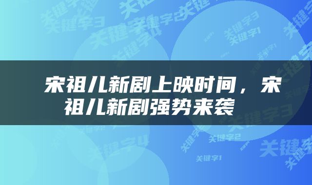  宋祖儿新剧上映时间，宋祖儿新剧强势来袭 