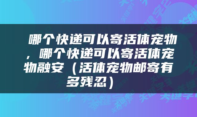  哪个快递可以寄活体宠物，哪个快递可以寄活体宠物融安（活体宠物邮寄有多残忍） 