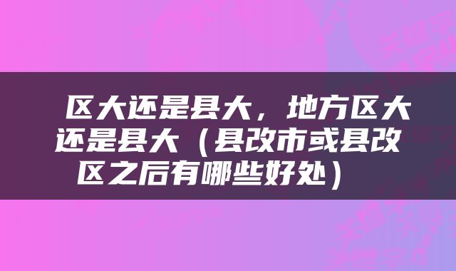  区大还是县大，地方区大还是县大（县改市或县改区之后有哪些好处） 