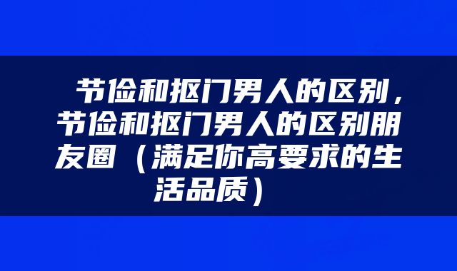  节俭和抠门男人的区别，节俭和抠门男人的区别朋友圈（满足你高要求的生活品质） 