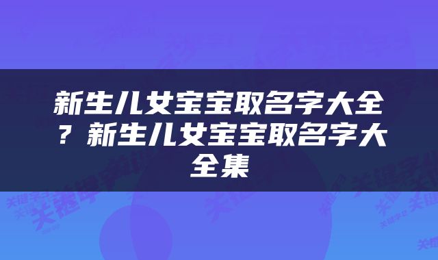新生儿女宝宝取名字大全？新生儿女宝宝取名字大全集