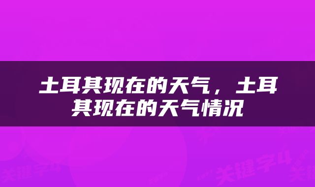 土耳其现在的天气，土耳其现在的天气情况