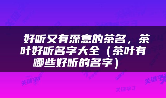  好听又有深意的茶名，茶叶好听名字大全（茶叶有哪些好听的名字） 