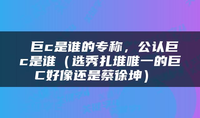  巨c是谁的专称，公认巨c是谁（选秀扎堆唯一的巨C好像还是蔡徐坤） 