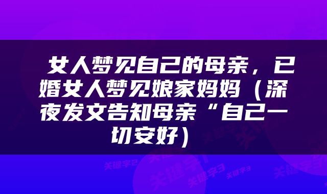  女人梦见自己的母亲，已婚女人梦见娘家妈妈（深夜发文告知母亲“自己一切安好） 