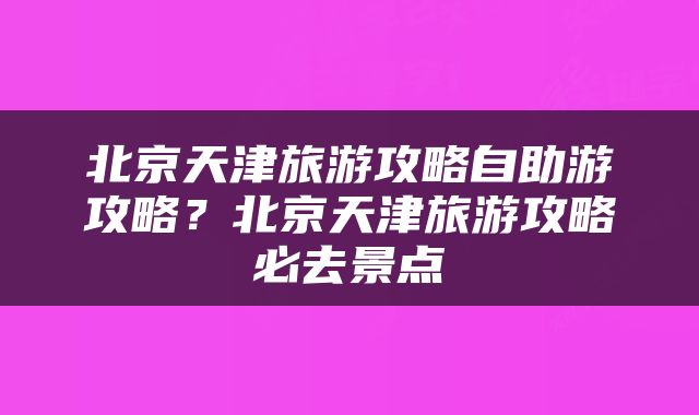 北京天津旅游攻略自助游攻略？北京天津旅游攻略必去景点