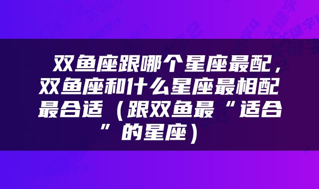  双鱼座跟哪个星座最配，双鱼座和什么星座最相配最合适（跟双鱼最“适合”的星座） 