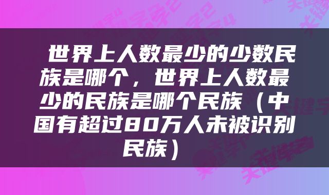  世界上人数最少的少数民族是哪个，世界上人数最少的民族是哪个民族（中国有超过80万人未被识别民族） 