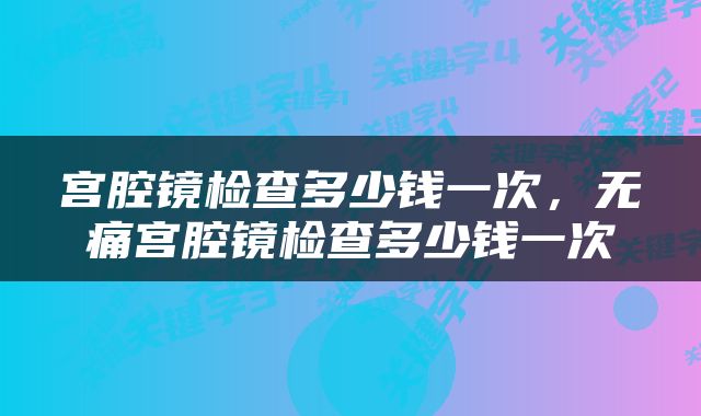 宫腔镜检查多少钱一次，无痛宫腔镜检查多少钱一次