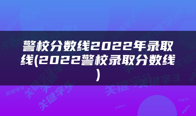 警校分数线2022年录取线(2022警校录取分数线)