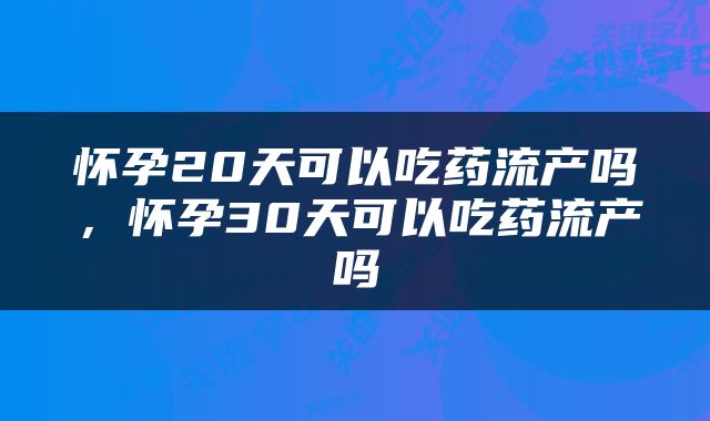 怀孕20天可以吃药流产吗，怀孕30天可以吃药流产吗