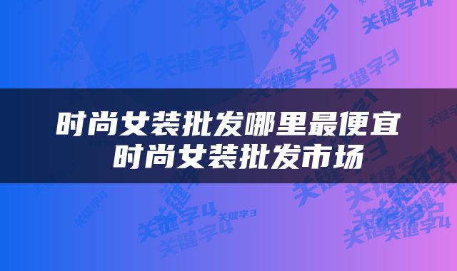 时尚女装批发哪里最便宜 时尚女装批发市场