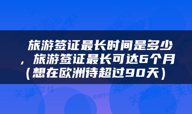  旅游签证最长时间是多少，旅游签证最长可达6个月（想在欧洲待超过90天） 