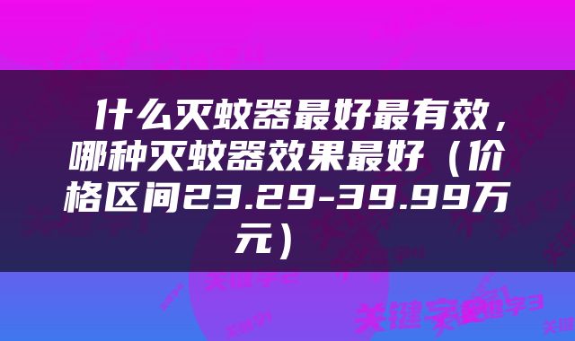  什么灭蚊器最好最有效，哪种灭蚊器效果最好（价格区间23.29-39.99万元） 