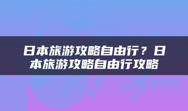 日本旅游攻略自由行？日本旅游攻略自由行攻略