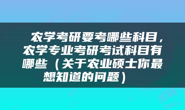  农学考研要考哪些科目，农学专业考研考试科目有哪些（关于农业硕士你最想知道的问题） 